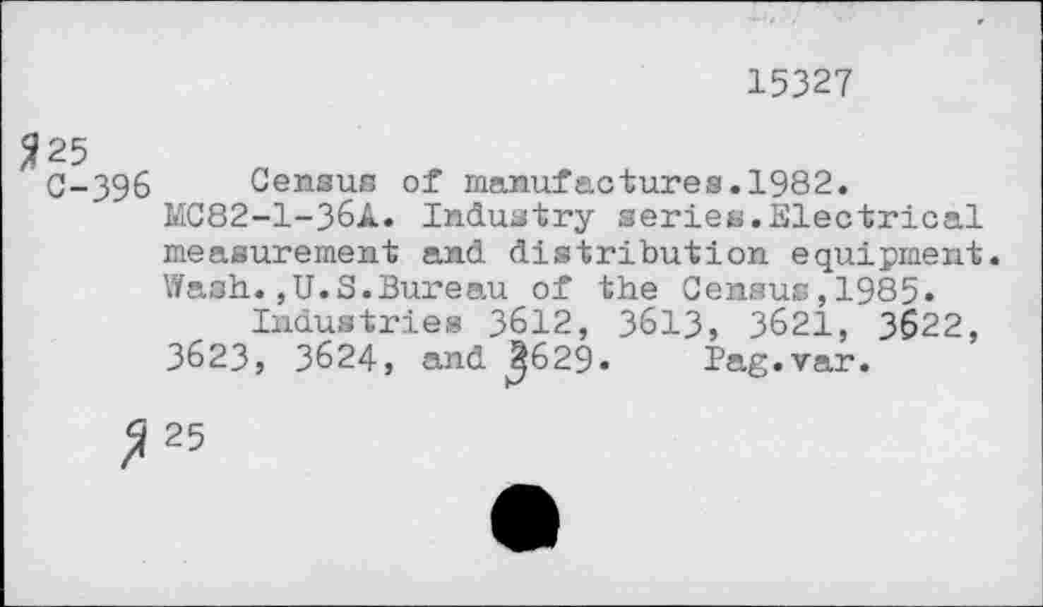 ﻿15327
$25
C-396 Census of manufactures.1982.
MC82-1-36A. Industry series.Electrical measurement and. distribution equipment. Wash.,U.S.Bureau of the Census,1985.
Industries 3612, 3613, 3621, 3622, 3623, 3624, and ^629- Pag.var.